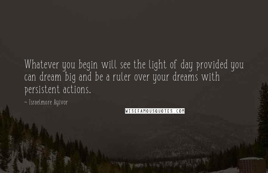 Israelmore Ayivor Quotes: Whatever you begin will see the light of day provided you can dream big and be a ruler over your dreams with persistent actions.