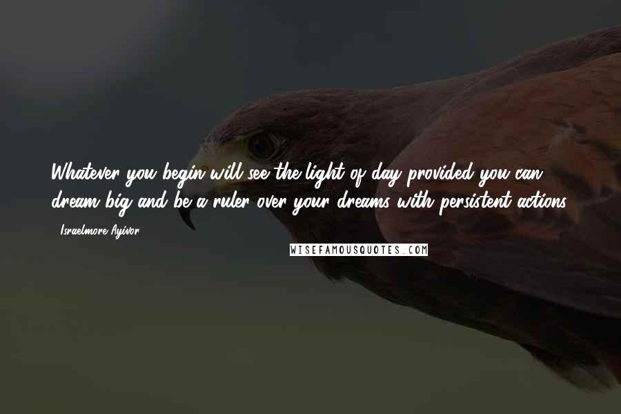 Israelmore Ayivor Quotes: Whatever you begin will see the light of day provided you can dream big and be a ruler over your dreams with persistent actions.