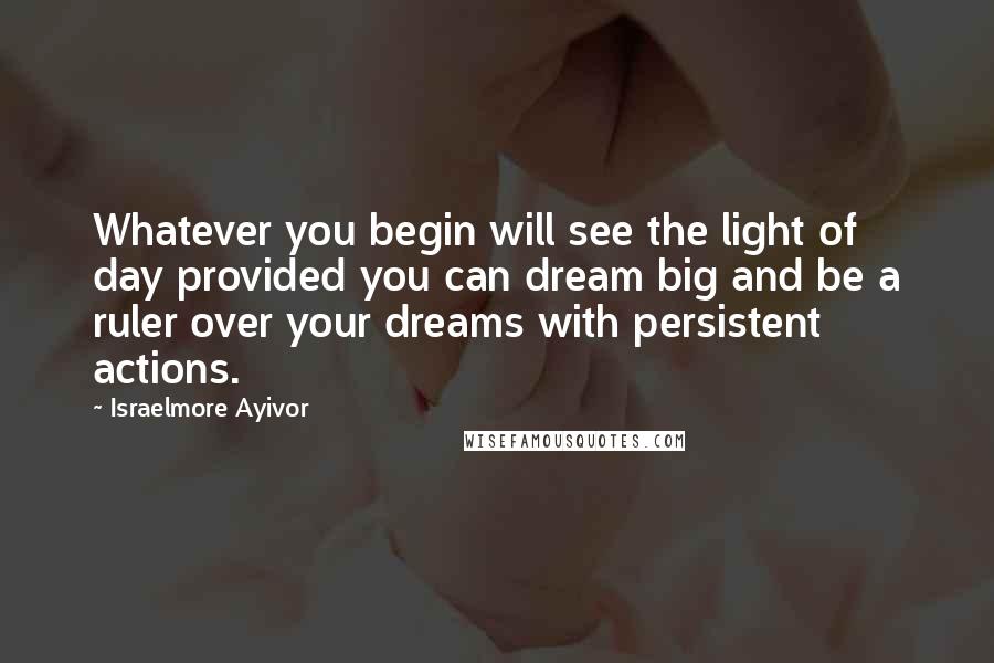 Israelmore Ayivor Quotes: Whatever you begin will see the light of day provided you can dream big and be a ruler over your dreams with persistent actions.