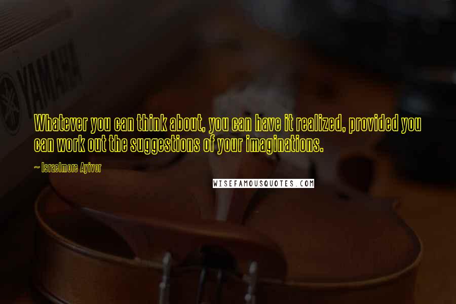 Israelmore Ayivor Quotes: Whatever you can think about, you can have it realized, provided you can work out the suggestions of your imaginations.