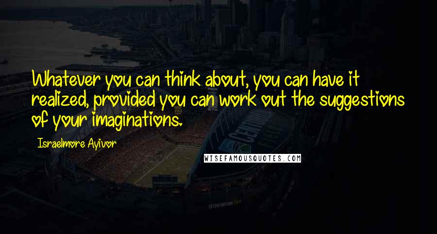 Israelmore Ayivor Quotes: Whatever you can think about, you can have it realized, provided you can work out the suggestions of your imaginations.