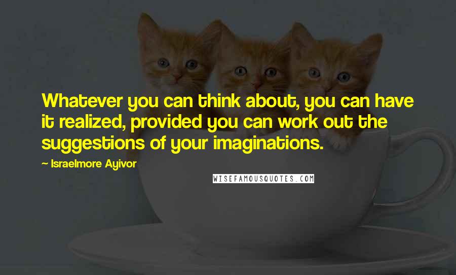 Israelmore Ayivor Quotes: Whatever you can think about, you can have it realized, provided you can work out the suggestions of your imaginations.