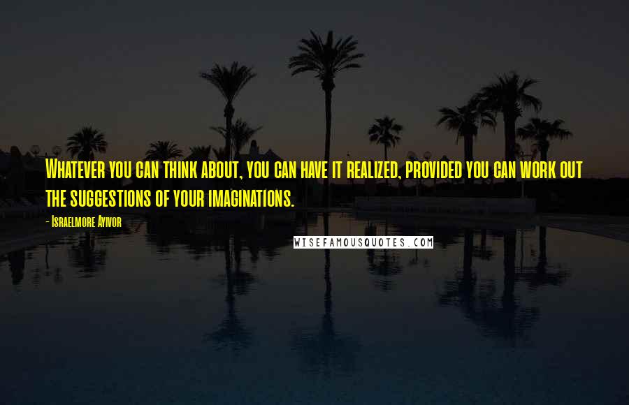 Israelmore Ayivor Quotes: Whatever you can think about, you can have it realized, provided you can work out the suggestions of your imaginations.