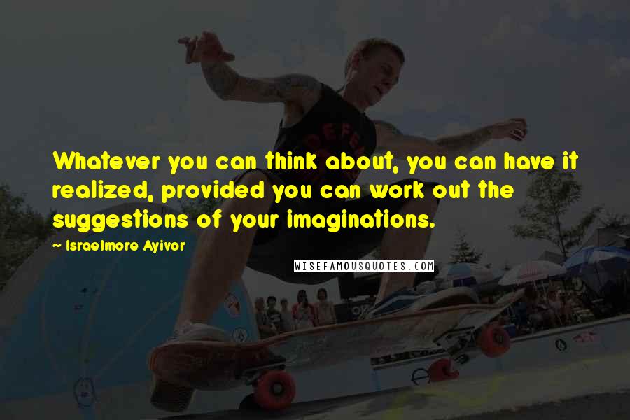 Israelmore Ayivor Quotes: Whatever you can think about, you can have it realized, provided you can work out the suggestions of your imaginations.