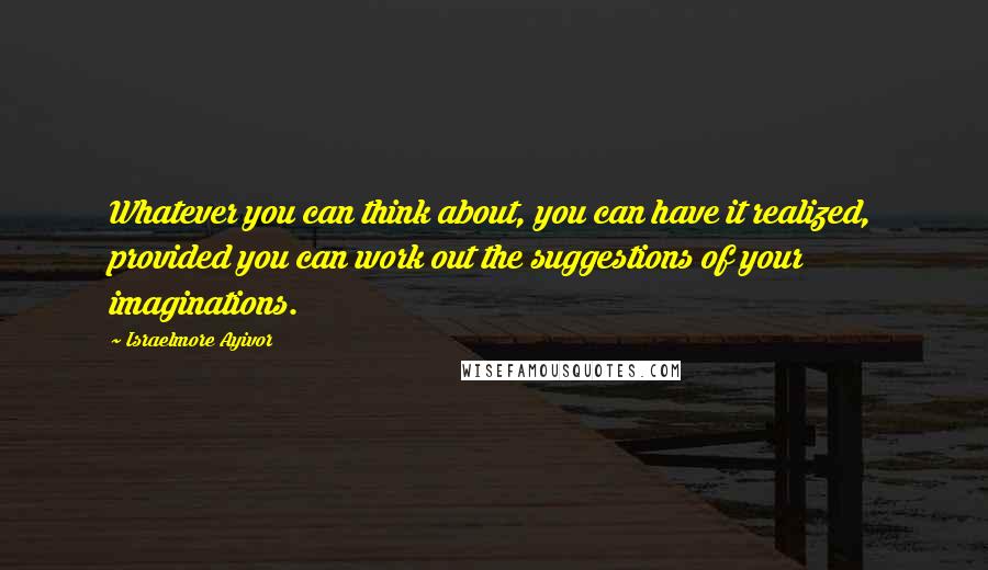 Israelmore Ayivor Quotes: Whatever you can think about, you can have it realized, provided you can work out the suggestions of your imaginations.