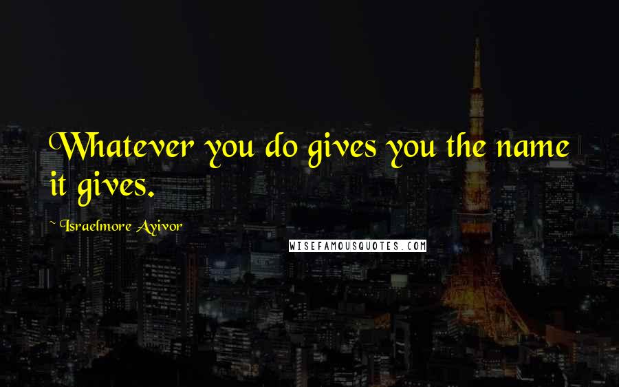 Israelmore Ayivor Quotes: Whatever you do gives you the name it gives.