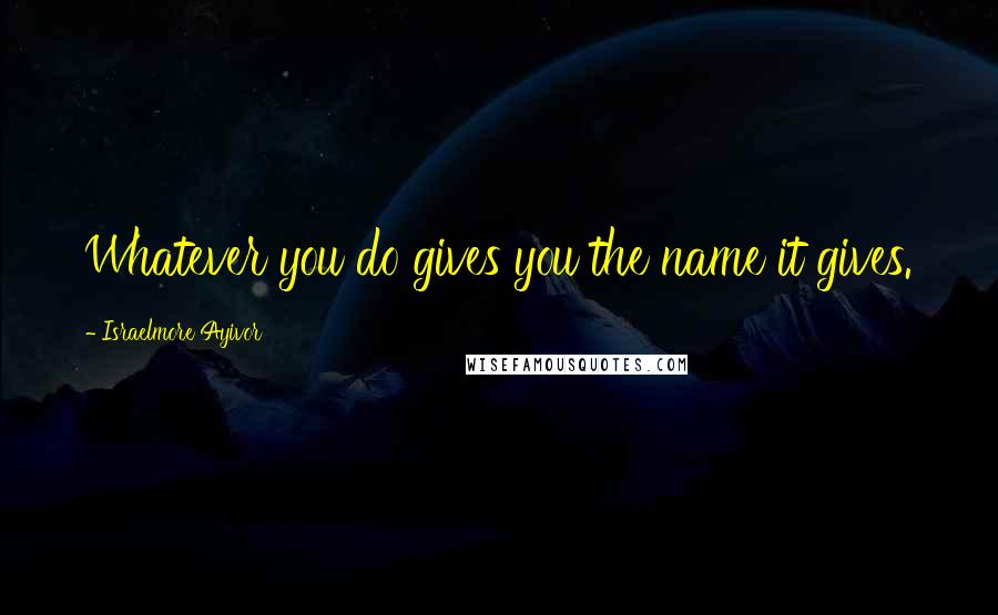 Israelmore Ayivor Quotes: Whatever you do gives you the name it gives.