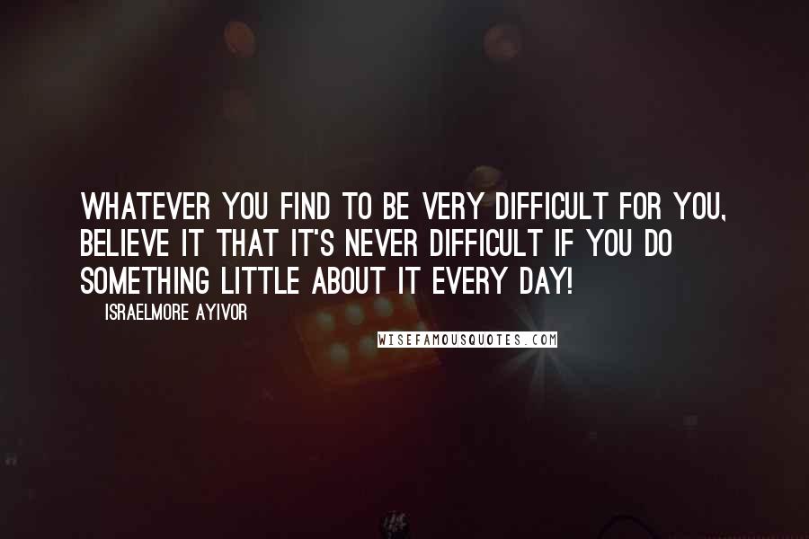 Israelmore Ayivor Quotes: Whatever you find to be very difficult for you, believe it that it's never difficult if you do something little about it every day!