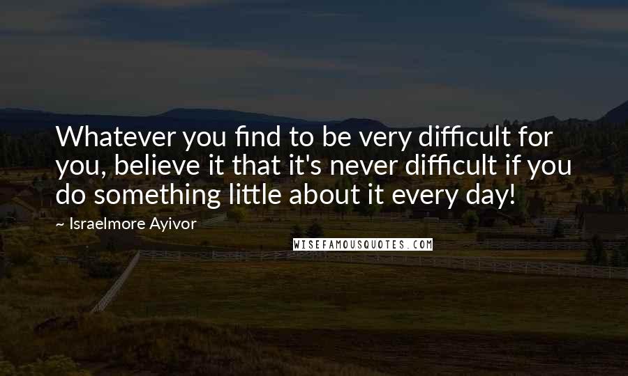 Israelmore Ayivor Quotes: Whatever you find to be very difficult for you, believe it that it's never difficult if you do something little about it every day!