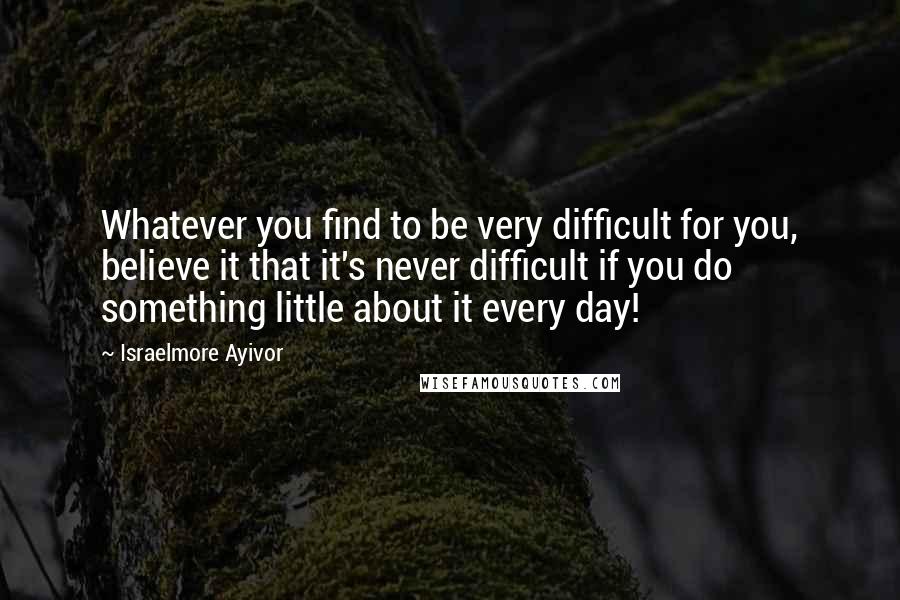 Israelmore Ayivor Quotes: Whatever you find to be very difficult for you, believe it that it's never difficult if you do something little about it every day!