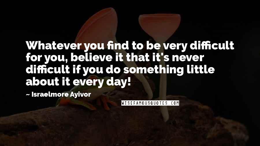 Israelmore Ayivor Quotes: Whatever you find to be very difficult for you, believe it that it's never difficult if you do something little about it every day!