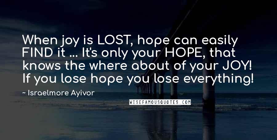 Israelmore Ayivor Quotes: When joy is LOST, hope can easily FIND it ... It's only your HOPE, that knows the where about of your JOY! If you lose hope you lose everything!