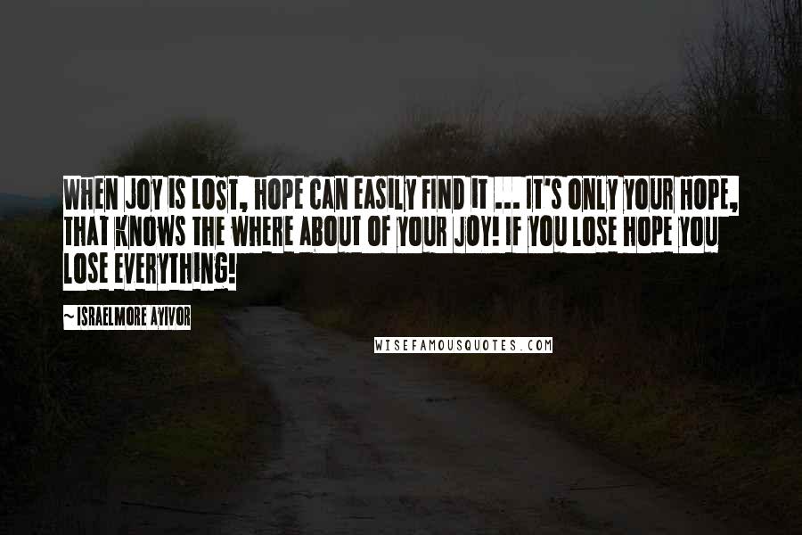 Israelmore Ayivor Quotes: When joy is LOST, hope can easily FIND it ... It's only your HOPE, that knows the where about of your JOY! If you lose hope you lose everything!