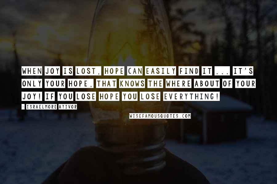 Israelmore Ayivor Quotes: When joy is LOST, hope can easily FIND it ... It's only your HOPE, that knows the where about of your JOY! If you lose hope you lose everything!