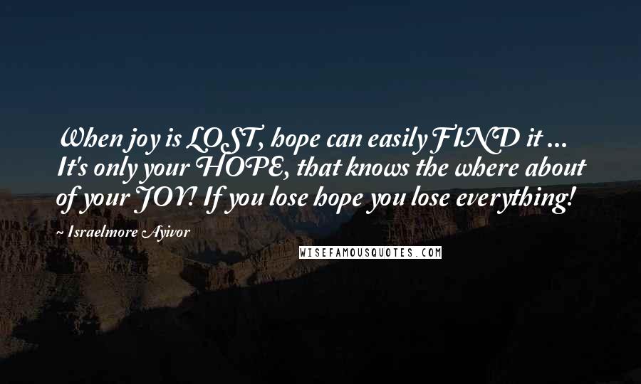 Israelmore Ayivor Quotes: When joy is LOST, hope can easily FIND it ... It's only your HOPE, that knows the where about of your JOY! If you lose hope you lose everything!