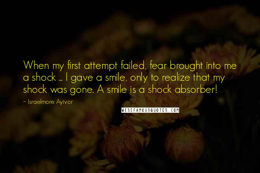 Israelmore Ayivor Quotes: When my first attempt failed, fear brought into me a shock ... I gave a smile, only to realize that my shock was gone. A smile is a shock absorber!