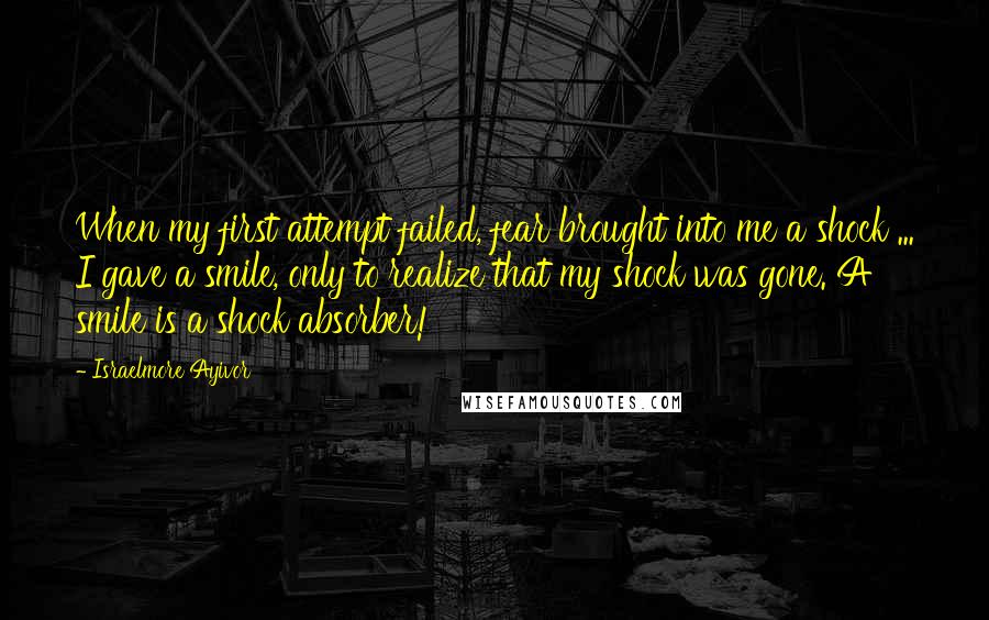 Israelmore Ayivor Quotes: When my first attempt failed, fear brought into me a shock ... I gave a smile, only to realize that my shock was gone. A smile is a shock absorber!