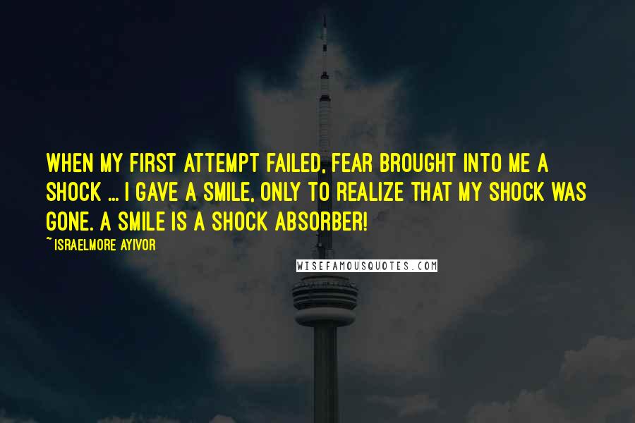 Israelmore Ayivor Quotes: When my first attempt failed, fear brought into me a shock ... I gave a smile, only to realize that my shock was gone. A smile is a shock absorber!