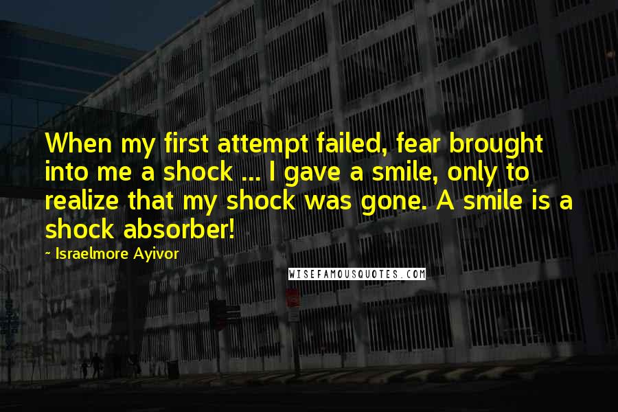 Israelmore Ayivor Quotes: When my first attempt failed, fear brought into me a shock ... I gave a smile, only to realize that my shock was gone. A smile is a shock absorber!