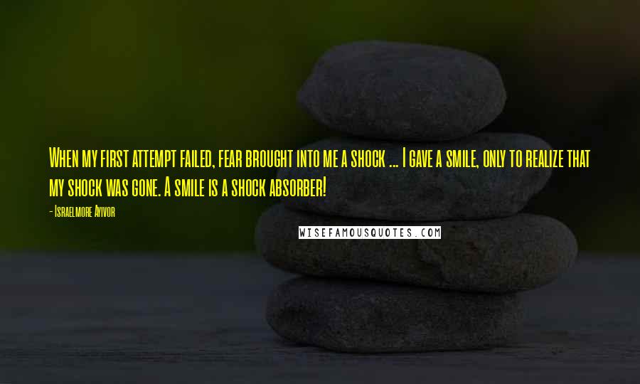 Israelmore Ayivor Quotes: When my first attempt failed, fear brought into me a shock ... I gave a smile, only to realize that my shock was gone. A smile is a shock absorber!