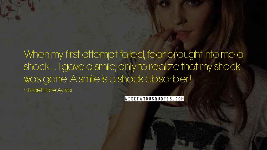 Israelmore Ayivor Quotes: When my first attempt failed, fear brought into me a shock ... I gave a smile, only to realize that my shock was gone. A smile is a shock absorber!