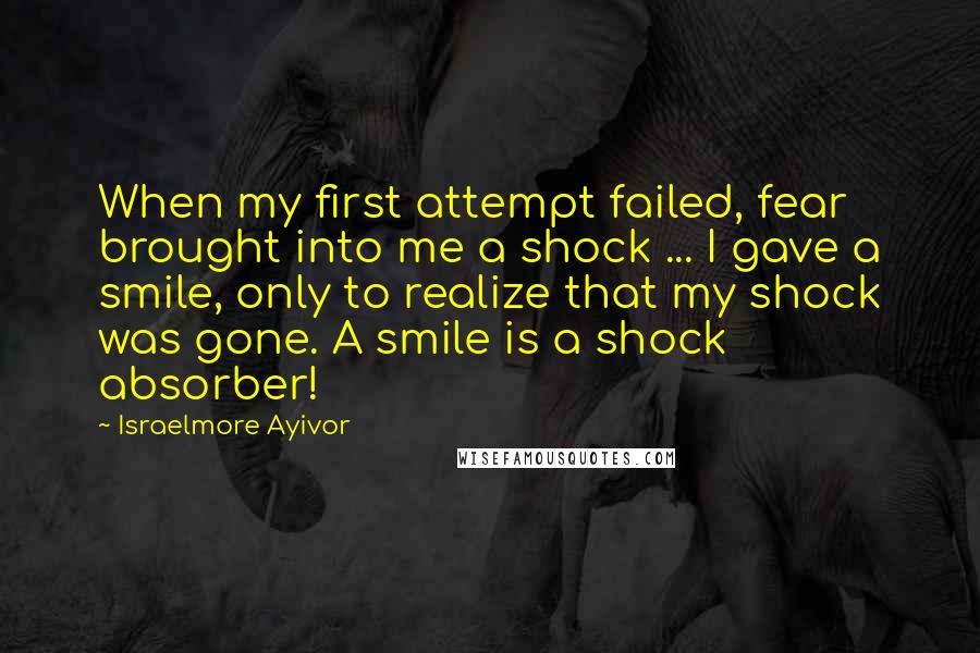 Israelmore Ayivor Quotes: When my first attempt failed, fear brought into me a shock ... I gave a smile, only to realize that my shock was gone. A smile is a shock absorber!