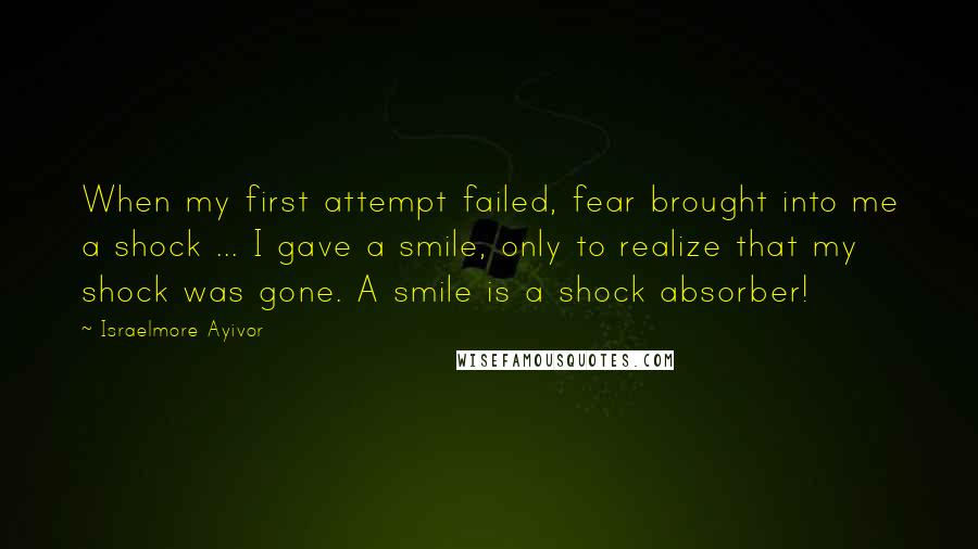 Israelmore Ayivor Quotes: When my first attempt failed, fear brought into me a shock ... I gave a smile, only to realize that my shock was gone. A smile is a shock absorber!
