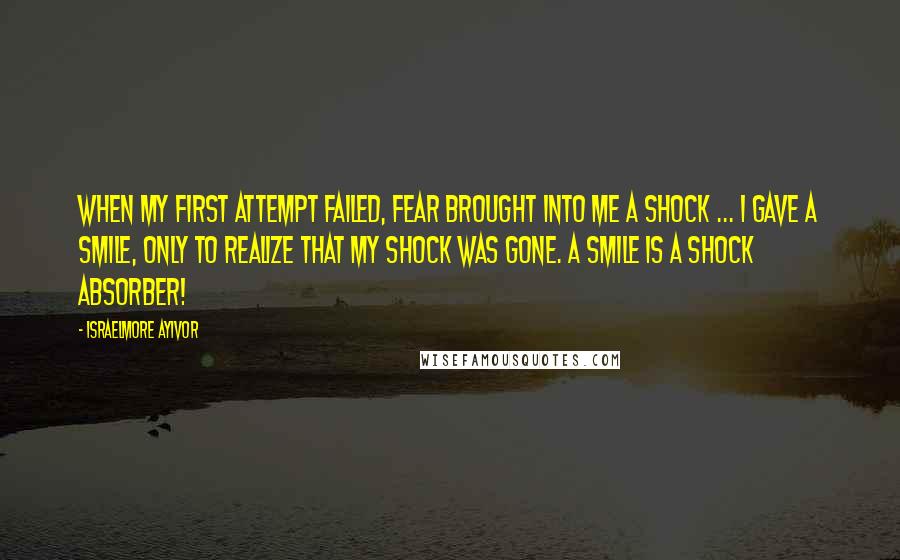 Israelmore Ayivor Quotes: When my first attempt failed, fear brought into me a shock ... I gave a smile, only to realize that my shock was gone. A smile is a shock absorber!