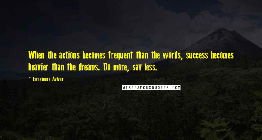 Israelmore Ayivor Quotes: When the actions becomes frequent than the words, success becomes heavier than the dreams. Do more, say less.