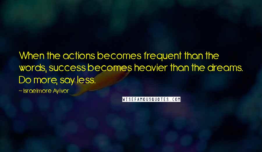 Israelmore Ayivor Quotes: When the actions becomes frequent than the words, success becomes heavier than the dreams. Do more, say less.