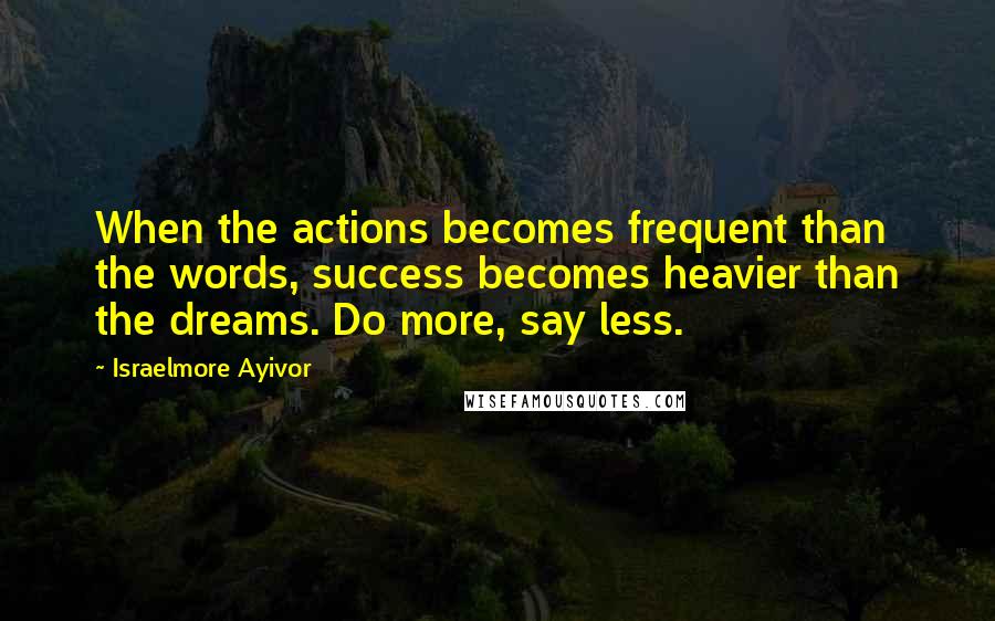 Israelmore Ayivor Quotes: When the actions becomes frequent than the words, success becomes heavier than the dreams. Do more, say less.