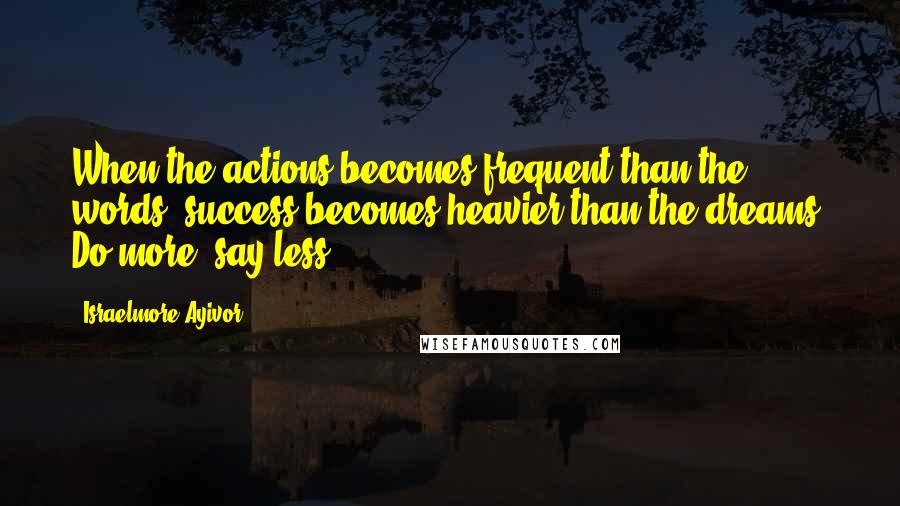 Israelmore Ayivor Quotes: When the actions becomes frequent than the words, success becomes heavier than the dreams. Do more, say less.