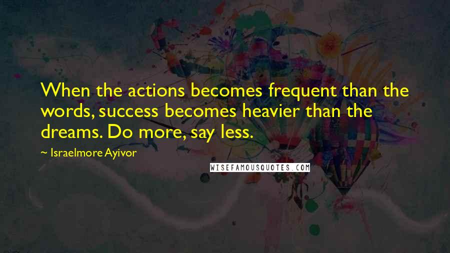 Israelmore Ayivor Quotes: When the actions becomes frequent than the words, success becomes heavier than the dreams. Do more, say less.