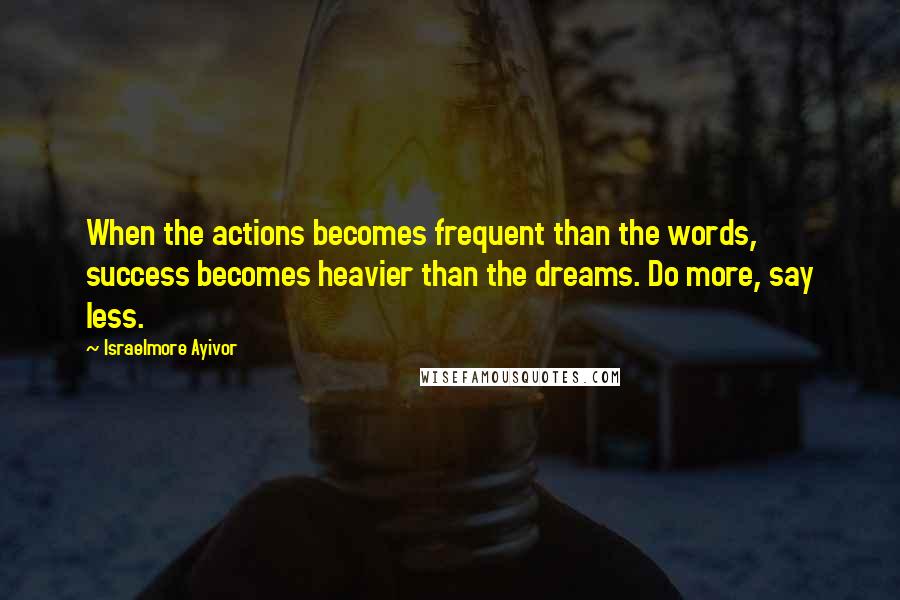 Israelmore Ayivor Quotes: When the actions becomes frequent than the words, success becomes heavier than the dreams. Do more, say less.