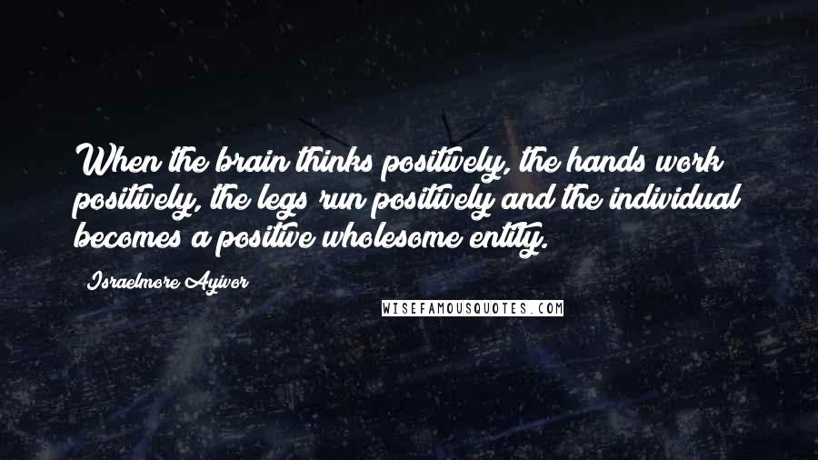 Israelmore Ayivor Quotes: When the brain thinks positively, the hands work positively, the legs run positively and the individual becomes a positive wholesome entity.