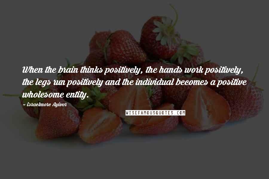 Israelmore Ayivor Quotes: When the brain thinks positively, the hands work positively, the legs run positively and the individual becomes a positive wholesome entity.