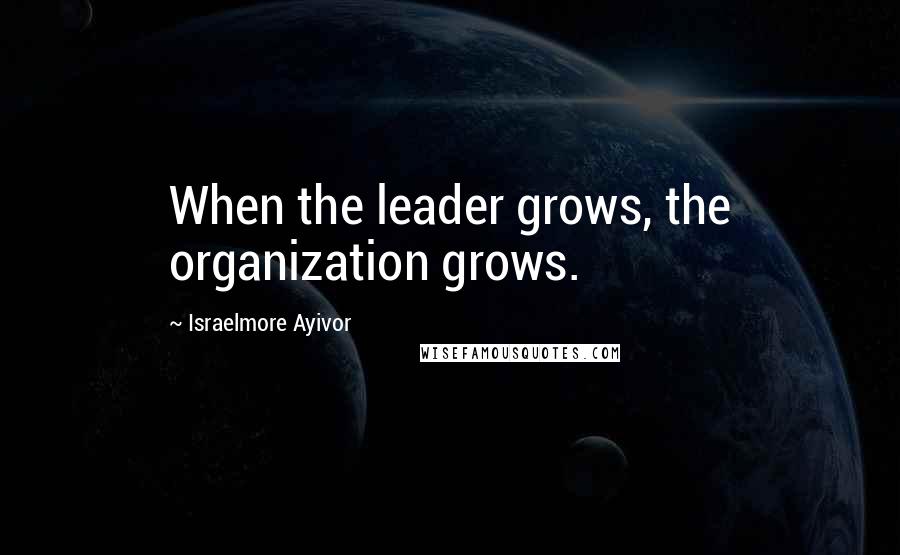 Israelmore Ayivor Quotes: When the leader grows, the organization grows.