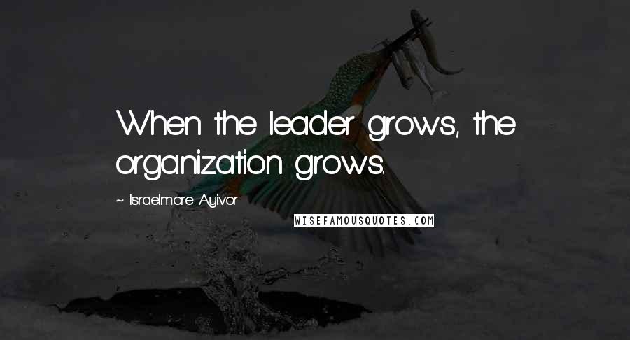 Israelmore Ayivor Quotes: When the leader grows, the organization grows.