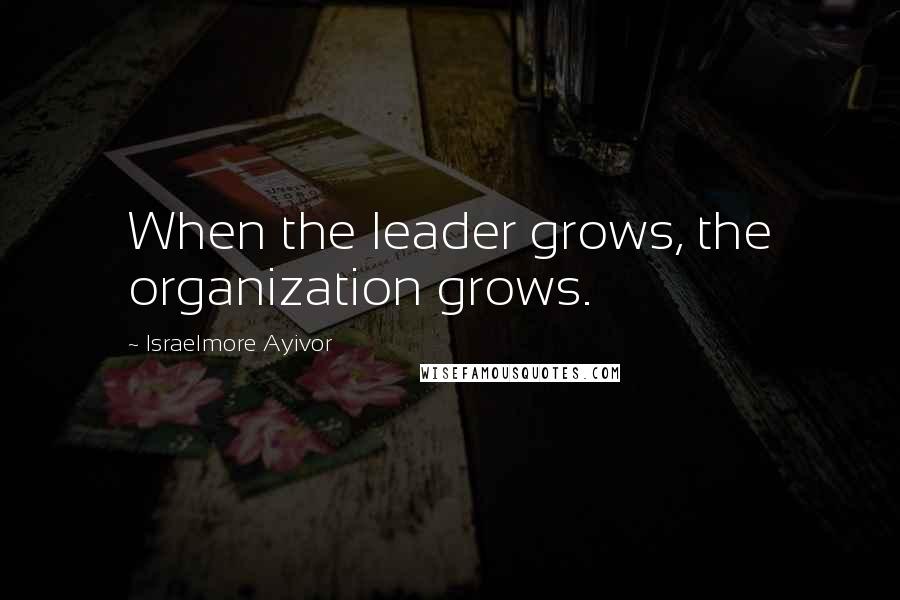 Israelmore Ayivor Quotes: When the leader grows, the organization grows.