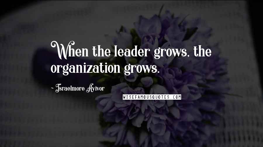 Israelmore Ayivor Quotes: When the leader grows, the organization grows.