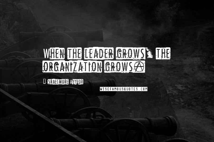 Israelmore Ayivor Quotes: When the leader grows, the organization grows.