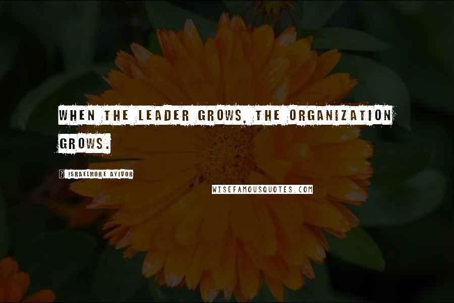 Israelmore Ayivor Quotes: When the leader grows, the organization grows.