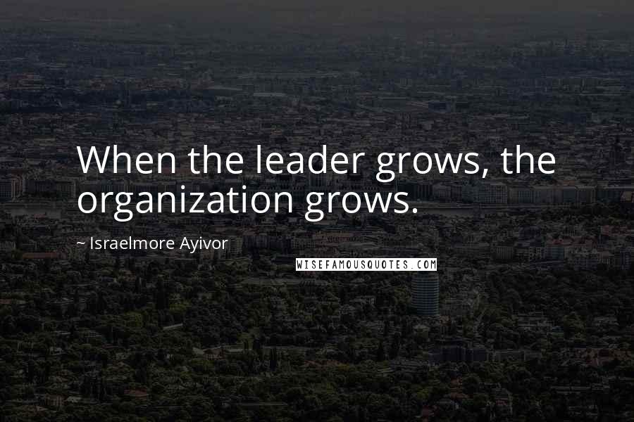 Israelmore Ayivor Quotes: When the leader grows, the organization grows.