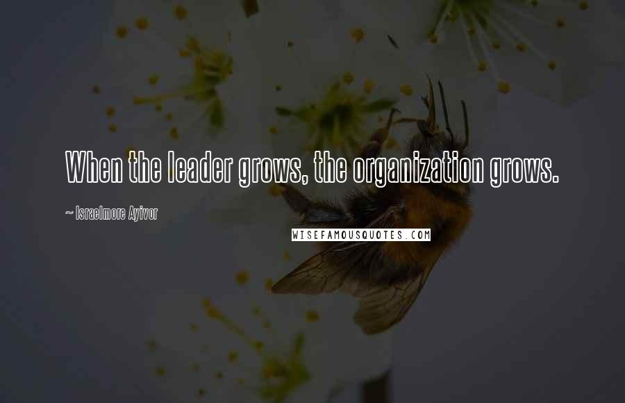 Israelmore Ayivor Quotes: When the leader grows, the organization grows.