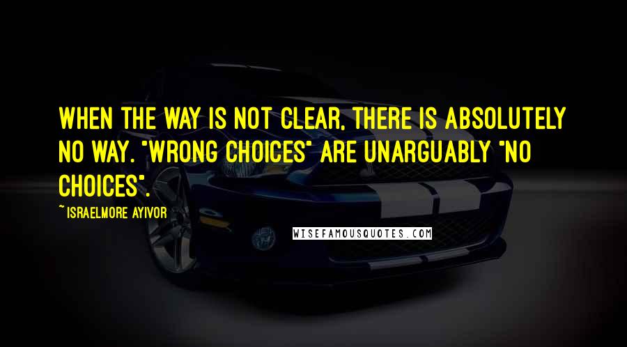 Israelmore Ayivor Quotes: When the way is not clear, there is absolutely no way. "Wrong choices" are unarguably "no choices".