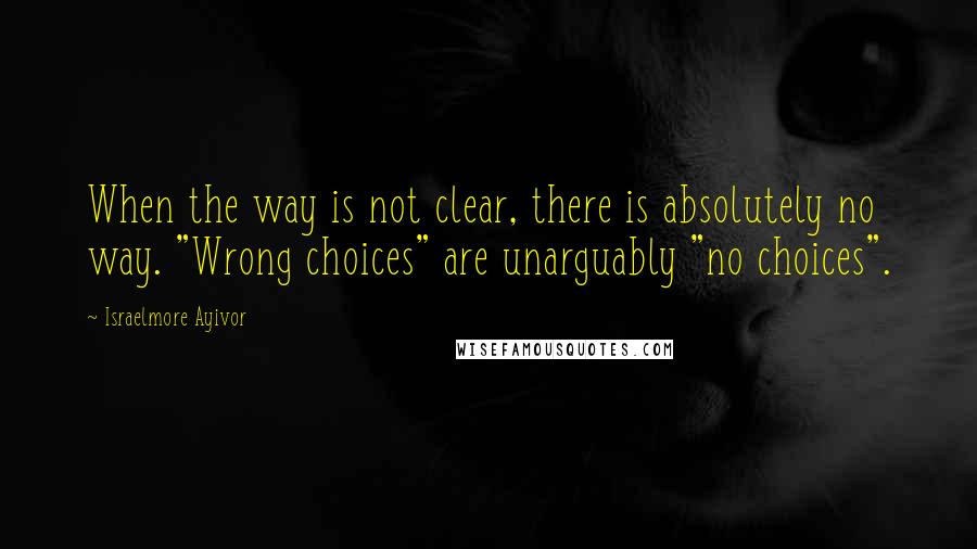 Israelmore Ayivor Quotes: When the way is not clear, there is absolutely no way. "Wrong choices" are unarguably "no choices".