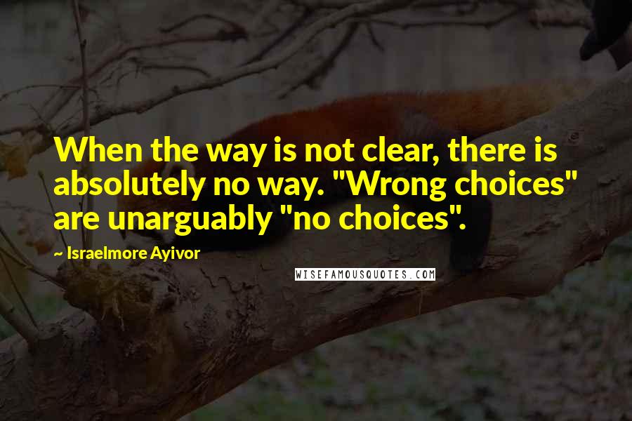 Israelmore Ayivor Quotes: When the way is not clear, there is absolutely no way. "Wrong choices" are unarguably "no choices".