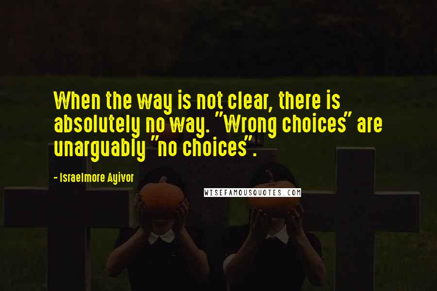 Israelmore Ayivor Quotes: When the way is not clear, there is absolutely no way. "Wrong choices" are unarguably "no choices".