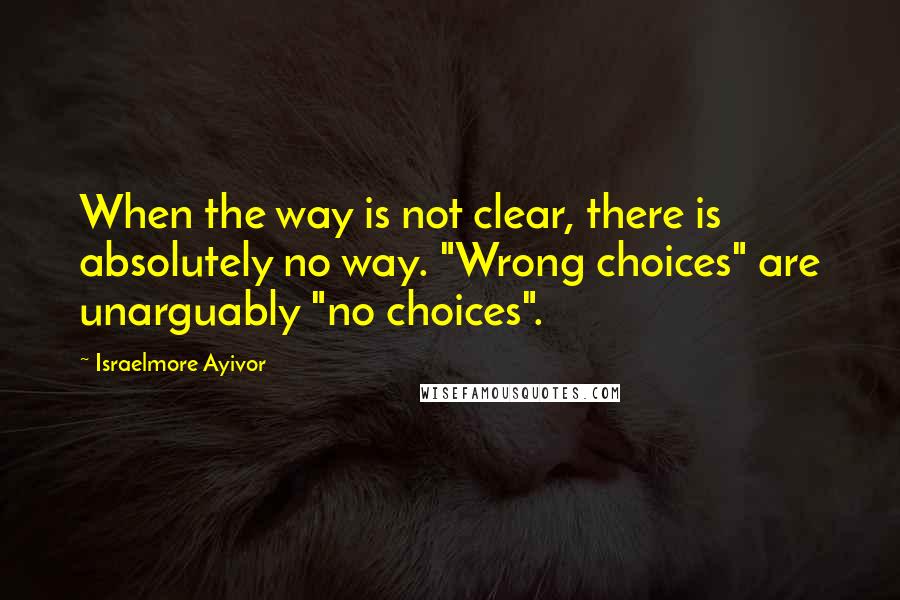 Israelmore Ayivor Quotes: When the way is not clear, there is absolutely no way. "Wrong choices" are unarguably "no choices".