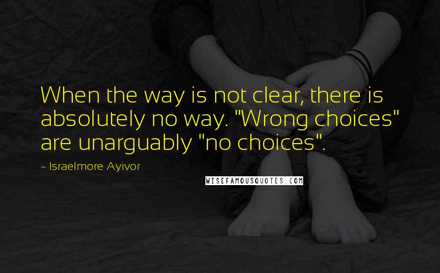 Israelmore Ayivor Quotes: When the way is not clear, there is absolutely no way. "Wrong choices" are unarguably "no choices".